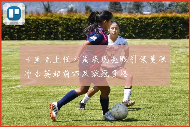 卡里克上任六周表现亮眼引领曼联冲击英超前四及欧冠资格