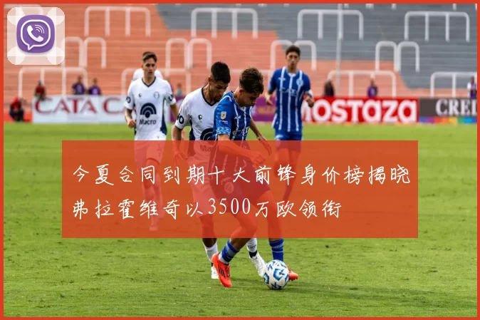 今夏合同到期十大前锋身价榜揭晓弗拉霍维奇以3500万欧领衔
