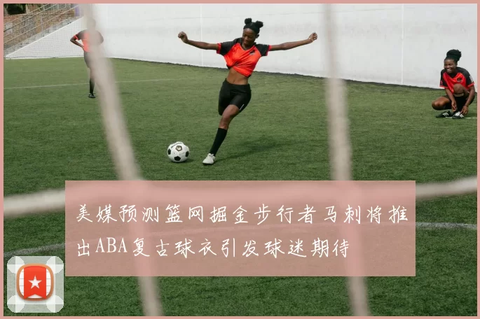 美媒预测篮网掘金步行者马刺将推出ABA复古球衣引发球迷期待