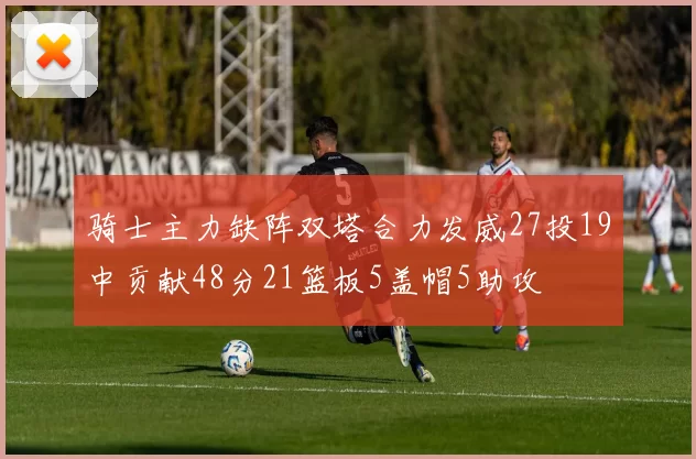 骑士主力缺阵双塔合力发威27投19中贡献48分21篮板5盖帽5助攻