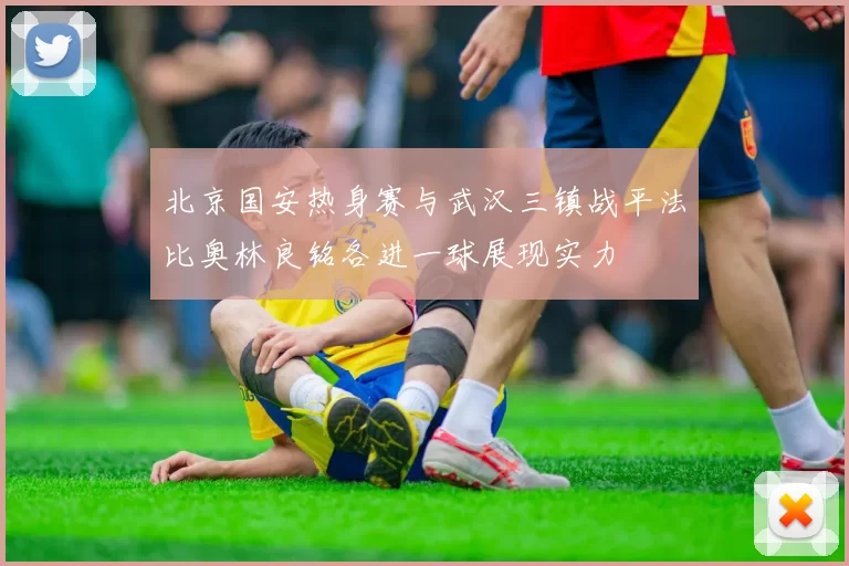 北京国安热身赛与武汉三镇战平法比奥林良铭各进一球展现实力