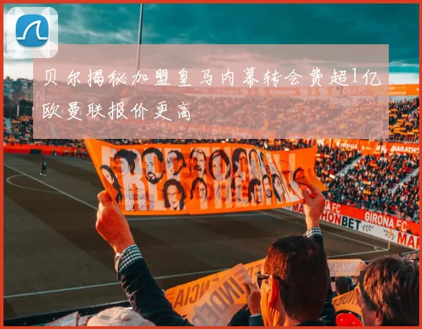 贝尔揭秘加盟皇马内幕转会费超1亿欧曼联报价更高