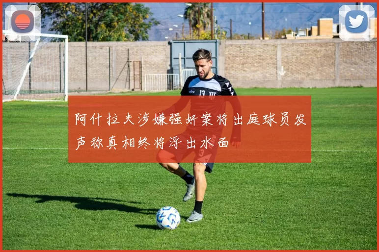 阿什拉夫涉嫌强奸案将出庭球员发声称真相终将浮出水面