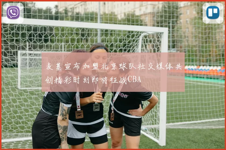 麦基宣布加盟北京球队社交媒体共创精彩时刻即将征战CBA