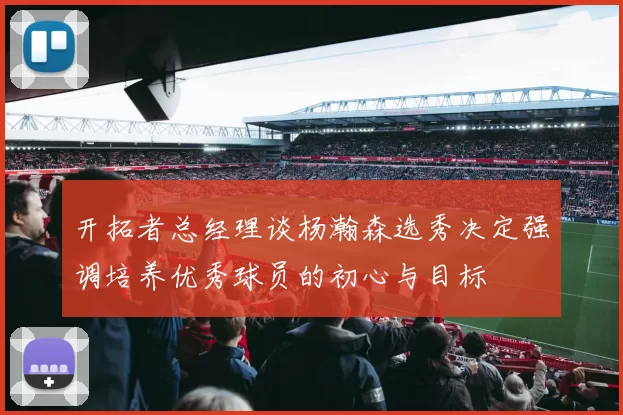 开拓者总经理谈杨瀚森选秀决定强调培养优秀球员的初心与目标