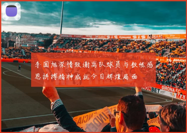 李国旭深情致谢离队球员与教练感恩拼搏精神成就今日辉煌局面