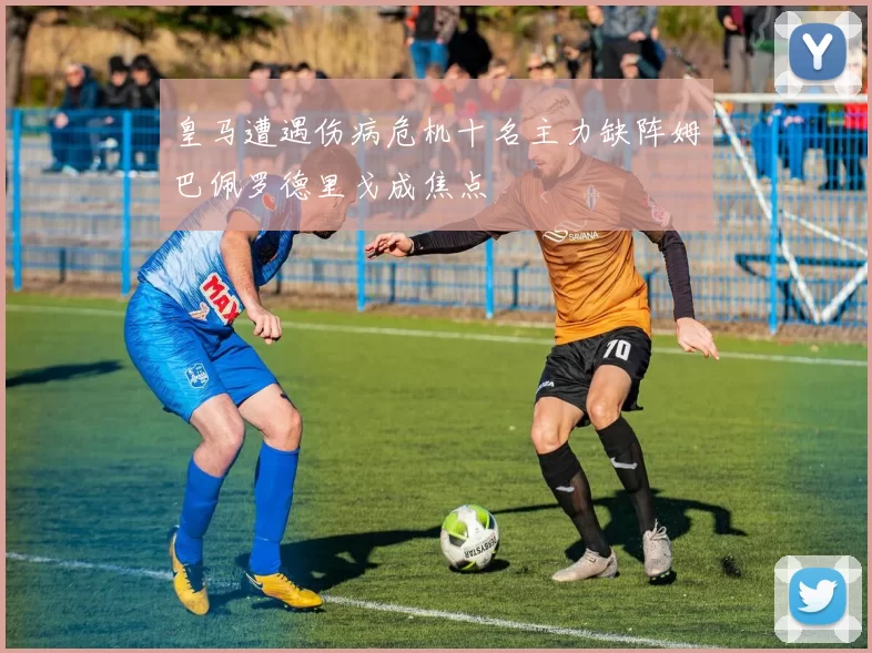 皇马遭遇伤病危机十名主力缺阵姆巴佩罗德里戈成焦点