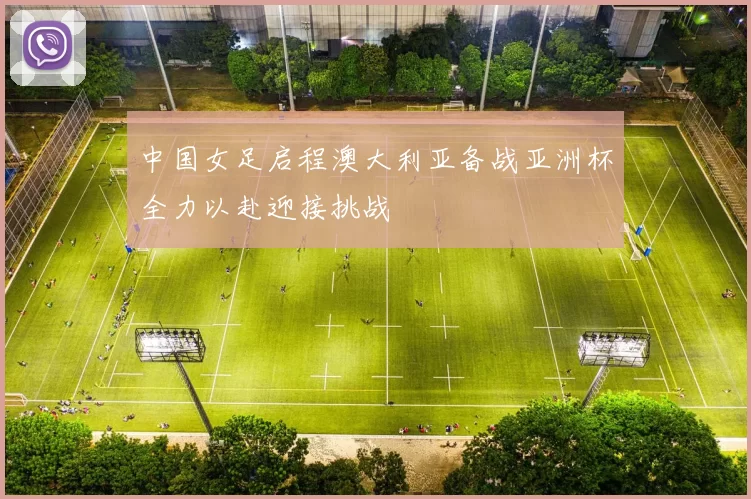 中国女足启程澳大利亚备战亚洲杯全力以赴迎接挑战