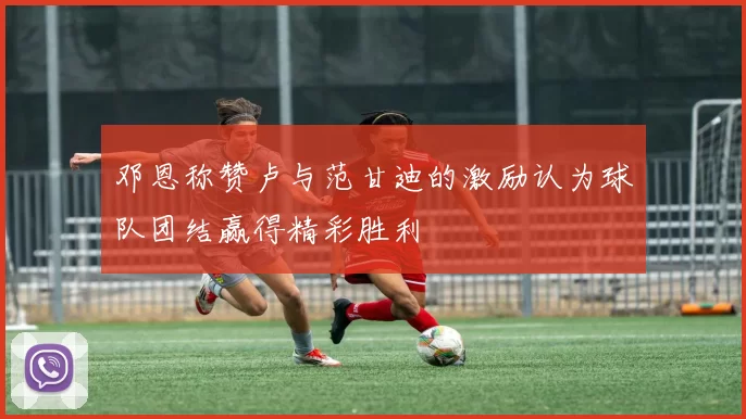 邓恩称赞卢与范甘迪的激励认为球队团结赢得精彩胜利