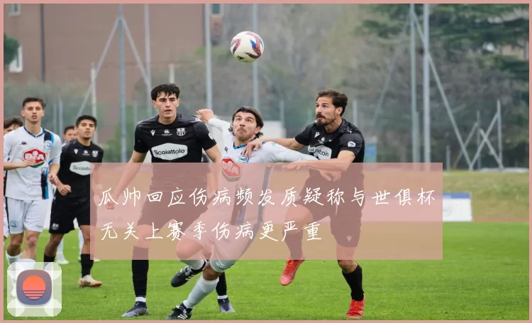 瓜帅回应伤病频发质疑称与世俱杯无关上赛季伤病更严重