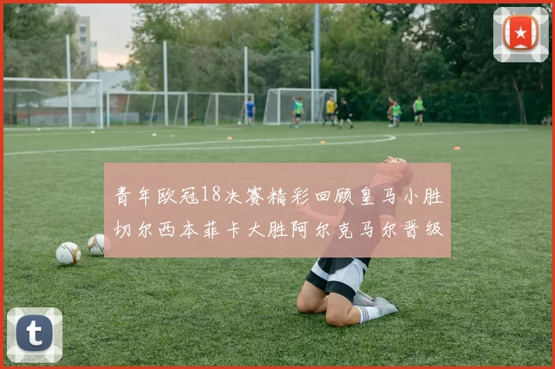 青年欧冠18决赛精彩回顾皇马小胜切尔西本菲卡大胜阿尔克马尔晋级