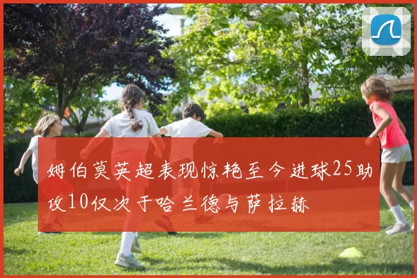 姆伯莫英超表现惊艳至今进球25助攻10仅次于哈兰德与萨拉赫