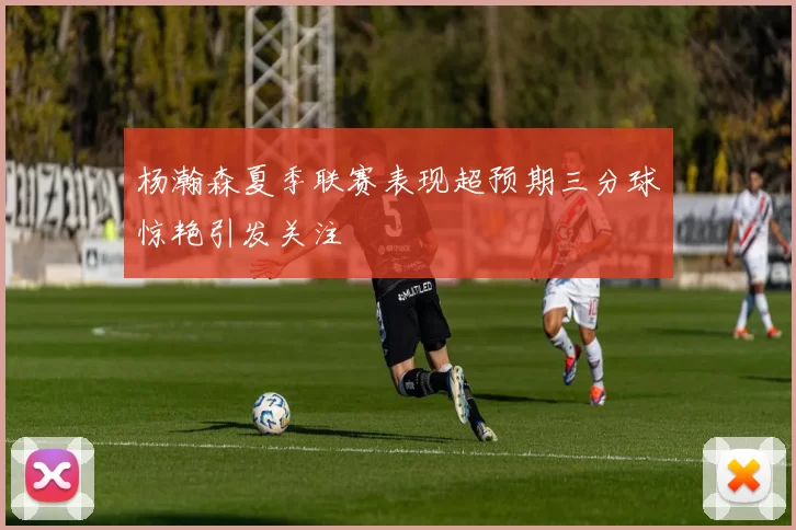 杨瀚森夏季联赛表现超预期三分球惊艳引发关注