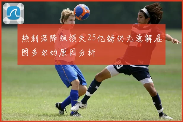 热刺若降级损失25亿镑仍无意解雇图多尔的原因分析