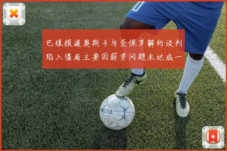 巴媒报道奥斯卡与圣保罗解约谈判陷入僵局主要因薪资问题未达成一致