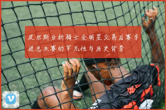 皮尔斯分析骑士全明星交易后赛季进总决赛的罕见性与历史背景