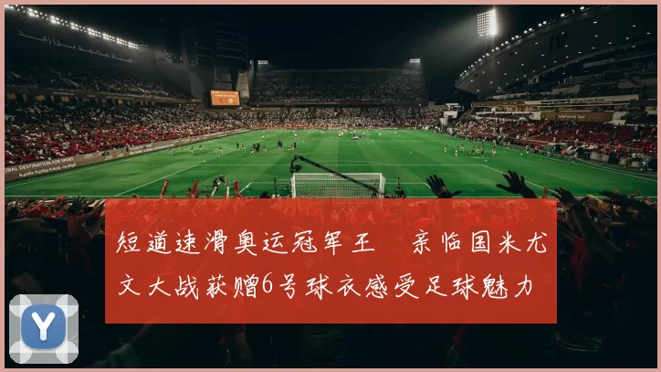 短道速滑奥运冠军王濛亲临国米尤文大战获赠6号球衣感受足球魅力