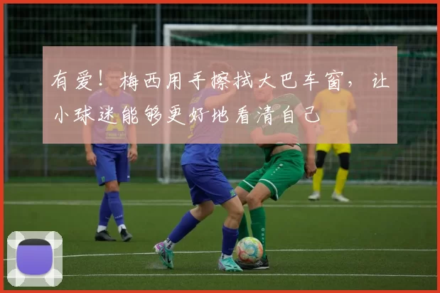 有爱！梅西用手擦拭大巴车窗，让小球迷能够更好地看清自己