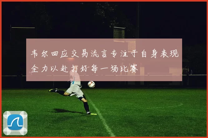 韦尔回应交易流言专注于自身表现全力以赴打好每一场比赛